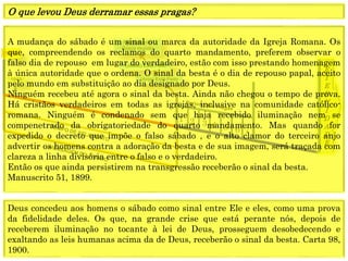 E
T
E
R
N
I
D
A
D
E
1844
1849
1 2 3 4 5 6 7
Fechamento
Graça mundo
(Anjo) Está Feito
(Jesus) Está Feito
A mudança do sábado é um sinal ou marca da autoridade da Igreja Romana. Os
que, compreendendo os reclamos do quarto mandamento, preferem observar o
falso dia de repouso em lugar do verdadeiro, estão com isso prestando homenagem
à única autoridade que o ordena. O sinal da besta é o dia de repouso papal, aceito
pelo mundo em substituição ao dia designado por Deus.
Ninguém recebeu até agora o sinal da besta. Ainda não chegou o tempo de prova.
Há cristãos verdadeiros em todas as igrejas, inclusive na comunidade católico-
romana. Ninguém é condenado sem que haja recebido iluminação nem se
compenetrado da obrigatoriedade do quarto mandamento. Mas quando for
expedido o decreto que impõe o falso sábado , e o alto clamor do terceiro anjo
advertir os homens contra a adoração da besta e de sua imagem, será traçada com
clareza a linha divisória entre o falso e o verdadeiro.
Então os que ainda persistirem na transgressão receberão o sinal da besta.
Manuscrito 51, 1899.
O que levou Deus derramar essas pragas?
Deus concedeu aos homens o sábado como sinal entre Ele e eles, como uma prova
da fidelidade deles. Os que, na grande crise que está perante nós, depois de
receberem iluminação no tocante à lei de Deus, prosseguem desobedecendo e
exaltando as leis humanas acima da de Deus, receberão o sinal da besta. Carta 98,
1900.
 