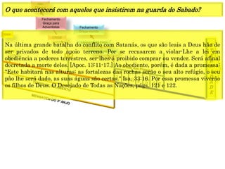 E
T
E
R
N
I
D
A
D
E
1844
1849
1 2 3 4 5 6 7
CRISE
Fechamento
Graça para
Adventistas
Alto
Clamor
Fechamento
Graça mundo
(Anjo) Está Feito
(Jesus) Está Feito
Na última grande batalha do conflito com Satanás, os que são leais a Deus hão de
ser privados de todo apoio terreno. Por se recusarem a violar-Lhe a lei em
obediência a poderes terrestres, ser-lhes-á proibido comprar ou vender. Será afinal
decretada a morte deles. [Apoc. 13:11-17.] Ao obediente, porém, é dada a promessa:
"Este habitará nas alturas; as fortalezas das rochas serão o seu alto refúgio, o seu
pão lhe será dado, as suas águas são certas." Isa. 33:16. Por essa promessa viverão
os filhos de Deus. O Desejado de Todas as Nações, págs. 121 e 122.
O que acontecerá com aqueles que insistirem na guarda do Sabado?
 