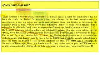 E
T
E
R
N
I
D
A
D
E
1844
1849
1 2 3 4 5 6 7
CRISE
Fechamento
Graça para
Adventistas
Alto
Clamor
Fechamento
Graça mundo
(Anjo) Está Feito
(Jesus) Está Feito
Logo ouvimos a voz de Deus, semelhante a muitas águas, a qual nos anunciou o dia e a
hora da vinda de Jesus. Os santos vivos, em número de 144.000, reconheceram e
entenderam a voz, ao passo que os ímpios julgaram fosse um trovão ou terremoto. Ao
declarar Deus a hora, verteu sobre nós o Espírito Santo, e nosso rosto brilhou com o
esplendor da glória de Deus, como aconteceu com Moisés, na descida do monte Sinai.
Os 144.000 estavam todos selados e perfeitamente unidos. Em sua testa estava escrito:
"Deus, Nova Jerusalém", e tinham uma estrela gloriosa que continha o novo nome de Jesus.
Por causa de nosso estado feliz e santo, os ímpios enraiveceram-se e arremeteram
violentamente para lançar mão de nós, a fim de lançar-nos à prisão, quando estendemos a
mão em nome do Senhor e eles caíram indefesos ao chão. Foi então que a sinagoga de
Satanás conheceu que Deus nos havia amado, que lavávamos os pés uns aos outros e
saudávamos os irmãos com ósculo santo; e adoraram a nossos pés. Primeiros Escritos, 15
Quem ouve essa voz?
 