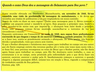 1849
E
T
E
R
N
I
D
A
D
E
1844
Fechamento
Graça mundoNuma reunião efetuada em Dorchester, Massachusetts, em novembro de 1848, foi-me
concedida uma visão da proclamação da mensagem do assinalamento, e do dever que
incumbia aos irmãos de publicarem a luz que resplandecia em nosso caminho.
Depois da visão eu disse ao meu esposo: "Tenho uma mensagem para ti. Deves começar a
publicar um pequeno jornal e mandá-lo ao povo. Seja pequeno a princípio; mas, lendo-o o
povo, mandar-te-ão meios com que imprimi-lo, e alcançará bom êxito desde o princípio.
Desde este pequeno começo foi-me mostrado assemelhar-se a torrentes de luz que
circundavam o mundo.“
Enquanto estávamos em Connecticut, no verão de 1849, meu esposo ficou profundamente
convencido de que chegara o tempo de ele escrever e publicar a verdade presente. Decidindo-
se a fazer isso, sentiu-se grandemente animado e abençoado. De novo, porém, iria ficar em
dúvida e perplexidade, visto que estava sem vintém.
Vi que o Senhor abençoara e fortalecera meu esposo para trabalhar no campo um ano antes;
que ele fizera emprego correto dos recursos ganhos ali; e teria cem vezes mais nesta vida e,
se fosse fiel, uma preciosa recompensa no reino de Deus; que o Senhor porém, não lhe daria
agora forças para trabalhar no campo, pois Ele lhe destinava outro trabalho, e, caso se
aventurasse a ir ao campo, seria prostrado pela enfermidade; pois o que devia fazer era
escrever, escrever, escrever e andar pela fé. Imediatamente começou a escrever, e quando
chegava a alguma passagem difícil, uníamo-nos em oração a Deus, rogando a compreensão
do verdadeiro sentido de Sua palavra. Vida e
Ensinos, pág. 128.
Quando e como Deus deu a mensagem do Selamento para Seu povo ?
 