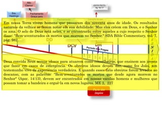 E
T
E
R
N
I
D
A
D
E
Concerto de paz;
Voz de Deus anuncia
dia e hora da volta de
Cristo.
1844
1849
Resurreição
especial
Dn 12
Parte dos
144.000
1 2 3 4 5 6 7
CRISE
Fechamento
Graça para
Adventistas
Alto
Clamor
Fechamento
Graça mundo
ESTÁ FEITO
Ap 16:17
(Anjo) Está Feito
(Jesus) Está Feito
Parte dos
ímpios
1850
Sra.
Hastings
Em nossa Terra vivem homens que passaram dos noventa anos de idade. Os resultados
naturais da velhice se fazem notar em sua debilidade. Mas eles crêem em Deus, e o Senhor
os ama. O selo de Deus está neles, e se encontrarão entre aqueles a cujo respeito o Senhor
disse: "Bem-aventurados os mortos que morrem no Senhor." SDA Bible Commentary, vol. 7,
pág. 982.
Deus convida Seus servos idosos para atuarem como conselheiros, que ensinem aos jovens
que fazer em casos de emergência. Os obreiros idosos devem dar, como fez João, um
testemunho vivo de experiência verdadeira. E quando esses fiéis obreiros forem levados ao
descanso, com as palavras: "Bem-aventurados os mortos que desde agora morrem no
Senhor" (Apoc. 14:13), devem ser encontrados em nossas escolas homens e mulheres que
possam tomar a bandeira e erguê-la em novos lugares. ME 2, 227
 