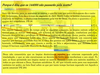 E
T
E
R
N
I
D
A
D
E
Concerto de paz;
Voz de Deus anuncia
dia e hora da volta de
Cristo.
1844
1849
1850
1888
Resurreição
especial
Dn 12
Execução da
Sentença de
Morte
1 2 3 4 5 6 7
CRISE
Fechamento
Graça para
Adventistas
Alto
Clamor
Fechamento
Graça mundo
ESTÁ FEITO
Ap 16:17
Sra.
Hastings
Arrogo
Decreto
(Anjo) Está Feito
(Jesus) Está Feito
Parte dos
144.000
Parte dos
ímpios
Saiu um decreto para se matarem os santos, o que fez com que estes clamassem dia e noite
por livramento. Este foi o tempo da angústia de Jacó. Então todos os santos clamaram com
angústia de espírito, e alcançaram livramento pela voz de Deus. Os cento e quarenta e
quatro mil triunfaram. PE 36
Porque é dito que os 144000 não passarão pela morte?
Em alguns lugares, antes do tempo para se executar o decreto, os ímpios caíram sobre os
santos para os matar; mas anjos, sob a forma de homens de guerra, combatiam por eles.
Satanás desejava ter o privilégio de destruir os santos do Altíssimo; Jesus, porém, ordenou a
seus anjos que vigiassem sobre eles. Deus queria ser honrado fazendo um concerto com
aqueles que haviam guardado Sua lei, à vista dos gentios em redor deles; e Jesus queria ser
honrado, trasladando, sem que vissem a morte, os fiéis e expectantes, que durante tanto
tempo O haviam esperado. Historia da Redenção, 407
Deus não consentiria que os ímpios destruíssem aqueles que estavam esperando pela
trasladação, e que se não encurvaram ao decreto da besta nem receberiam o seu sinal. Vi,
que, se fosse permitido aos ímpios matar os santos, Satanás e todo seu exército maléfico, e
todos os que odeiam a Deus, ficariam satisfeitos. E, oh! que triunfo seria para sua majestade
satânica ter poder, na luta final sobre os que por tanto tempo haviam esperado ver Aquele a
quem amaram! PE 284
 
