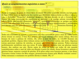 E
T
E
R
N
I
D
A
D
E
Concerto de paz;
Voz de Deus anuncia
dia e hora da volta de
Cristo.
1844
1849
1850
1888
Resurreição
especial
Dn 12
Execução da
Sentença de
Morte
1 2 3 4 5 6 7
CRISE
Fechamento
Graça para
Adventistas
Alto
Clamor
Fechamento
Graça mundo
ESTÁ FEITO
Ap 16:17
Sra.
Hastings
Arrogo
Decreto
(Anjo) Está Feito
(Jesus) Está Feito
Parte dos
144.000
Parte dos
ímpios
Quais os acontecimentos seguintes a esses ?
Então a trombeta de prata de Jesus soou, ao descer Ele sobre a nuvem, envolto em labaredas
de fogo. Olhou para as sepulturas dos santos que dormiam, ergueu então os olhos e mãos ao
céu, e exclamou: "Despertai! despertai! despertai, vós que dormis no pó, e levantai-vos!"
Houve um forte terremoto. As sepulturas se abriram, e os mortos saíram revestidos de
imortalidade. Os 144.000 clamaram "Aleluia!", quando reconheceram os amigos que deles
tinham sido separados pela morte, e no mesmo instante fomos transformados e arrebatados
juntamente com eles para encontrar o Senhor nos ares. Primeiros Escritos, 16
Todos nós entramos na nuvem, e estivemos sete dias ascendendo para o mar de vidro, aonde
Jesus trouxe as coroas, e com Sua própria destra as colocou sobre nossa cabeça. Deu-nos
harpas de ouro e palmas de vitória. Ali, sobre o mar de vidro, os 144.000 ficaram em
quadrado perfeito. Alguns deles tinham coroas muito brilhantes; outros, não tanto. Algumas
coroas pareciam repletas de estrelas, ao passo que outras tinham poucas. Todos estavam
perfeitamente satisfeitos com sua coroa. E todos estavam vestidos com um glorioso manto
branco, dos ombros aos pés. Havia anjos de todos os lados em redor de nós quando
caminhávamos sobre o mar de vidro em direção à porta da cidade. Jesus levantou o potente e
glorioso braço, segurou o portal de pérolas, fê-lo girar sobre seus luzentes gonzos, e nos disse:
"Lavastes vossas vestes em Meu sangue, permanecestes firmes pela Minha verdade; entrai."
Todos entramos e sentíamos ter perfeito direito à cidade. PE, 17
 