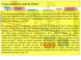 E
T
E
R
N
I
D
A
D
E
2ª vinda de Cristo;
Resurreição dos
justos; transformação
dos justos vivos
Concerto de paz;
Voz de Deus anuncia
dia e hora da volta de
Cristo.
1844
1849
1850
1888
Resurreição
especial
Dn 12
Grande
Multidão
Execução da
Sentença de
Morte
1 2 3 4 5 6 7
CRISE
Fechamento
Graça para
Adventistas
Alto
Clamor
Fechamento
Graça mundo
ESTÁ FEITO
Ap 16:17
Sra.
Hastings
Arrogo
Decreto
(Anjo) Está Feito
(Jesus) Está Feito
Parte dos
144.000
Parte dos
ímpios
O que acontece na vinda de Cristo?
A princípio, quando apareceu a distância, essa nuvem parecia muito pequena. O
anjo disse que ela era o sinal do Filho do homem. Ao aproximar-se mais da Terra,
pudemos ver a excelente glória e majestade de Jesus, enquanto saía para vencer.
Primeiros Escritos, pág. 286.
Os cabelos, brancos e anelados, caíam-Lhe sobre os ombros; e sobre a cabeça tinha
muitas coroas. Os pés tinham a aparência de fogo; em Sua destra trazia uma foice
aguda e na mão esquerda, uma trombeta de prata. Seus olhos eram como chamas
de fogo, que profundamente penetravam Seus filhos. Todos os rostos
empalideceram; e o daqueles a quem Deus havia rejeitado se tornaram negros.
Todos nós exclamamos então: "Quem poderá estar em pé? Estão as minhas vestes
sem mancha?" Então os anjos cessaram de cantar, e houve algum tempo de
terrível silêncio, quando Jesus falou: "Aqueles que têm mãos limpas e coração
puro serão capazes de estar em pé; Minha graça vos basta." Com isto nos
iluminou o rosto e encheu de alegria o coração. E os anjos tocaram mais
fortemente e tornaram a cantar, enquanto a nuvem mais se aproximava da Terra.
Primeiros Escritos, pág. 16.
 