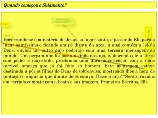 1849
E
T
E
R
N
I
D
A
D
E
1844
Fechamento
Graça mundo
Encerrando-se o ministério de Jesus no lugar santo, e passando Ele para o
lugar santíssimo e ficando em pé diante da arca, a qual contém a lei de
Deus, enviou um outro anjo poderoso com uma terceira mensagem ao
mundo. Um pergaminho foi posto na mão do anjo, e, descendo ele à Terra
com poder e majestade, proclamou uma dura advertência, com a mais
terrível ameaça que já foi feita ao homem. Esta mensagem estava
destinada a pôr os filhos de Deus de sobreaviso, mostrando-lhes a hora de
tentação e angústia que diante deles estava. Disse o anjo: "Serão trazidos
em cerrado combate com a besta e sua imagem. Primeiros Escritos, 254
Quando começou o Selamento?
 