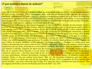 E
T
E
R
N
I
D
A
D
E
3ª vinda de Cristo;
Resurreição dos Impios;
Purificação da terra pelo
fogo
2ª vinda de Cristo;
Resurreição dos
justos; transformação
dos justos vivos
Concerto de paz;
Voz de Deus anuncia
dia e hora da volta de
Cristo.
1844
1849
1850
1888
Resurreição
especial
Dn 12
Execução da
Sentença de
Morte
1 2 3 4 5 6 7
CRISE
Fechamento
Graça para
Adventistas
Alto
Clamor
Fechamento
Graça mundo
ESTÁ FEITO
Ap 16:17
Sra.
Hastings
Arrogo
Decreto
(Anjo) Está Feito
(Jesus) Está Feito
Grande
Multidão
Parte dos
ímpios
Parte dos
144.000
Ressurreição
dos ímpios;
Sentença
final;
destruição
final
O que acontece depois do milenio?
Logo que se abrem os livros de registro e o olhar de Jesus incide sobre os ímpios, eles se tornam cônscios
de todo pecado cometido. Vêem exatamente onde seus pés se desviaram do caminho da pureza e
santidade, precisamente até onde o orgulho e rebelião os levaram na violação da lei de Deus. As sedutoras
tentações que incentivaram na condescendência com o pecado, as bênçãos pervertidas, os mensageiros de
Deus desprezados, as advertências rejeitadas, as ondas de misericórdia rebatidas pelo coração obstinado,
impenitente - tudo aparece como que escrito com letras de fogo.
O mundo ímpio todo acha-se em julgamento perante o tribunal de Deus, acusado de alta traição contra o
governo do Céu. Ninguém há para pleitear sua causa; estão sem desculpa; e a sentença de morte eterna é
pronunciada contra eles. ... É agora evidente a todos que o salário do pecado não é nobre independência e
vida eterna, mas escravidão, ruína e morte. ... Perante o Universo foi apresentado claramente o grande
sacrifício feito pelo Pai e o Filho em prol do homem. É chegada a hora em que Cristo ocupa a Sua devida
posição, sendo glorificado acima dos principados e potestades, e sobre todo o nome que se nomeia. ...
Apesar de ter sido Satanás constrangido a reconhecer a justiça de Deus e a curvar-se à supremacia de
Cristo, seu caráter permanece sem mudança. O espírito de rebelião, qual poderosa torrente, explode de
novo. Cheio de frenesi, decide-se a não capitular no grande conflito. ... Chegado é o tempo para uma
última e desesperada luta contra o Rei do Céu. Arremessa-se para o meio de seus súditos e esforça-se por
inspirá-los com sua fúria, incitando-os a uma batalha imediata. Mas dentre todos os incontáveis milhões
que seduziu à rebelião, ninguém há agora que lhe reconheça a supremacia. Seu poder chegou ao fim. ...
Sua ira se acende contra Satanás e os que foram seus agentes no engano, e com furor de demônios
voltam-se contra eles. ... De Deus desce fogo do céu. A terra se fende. São retiradas as armas escondidas
em suas profundezas. Chamas devoradoras irrompem de cada abismo hiante. As próprias rochas estão
ardendo. Vindo é o dia que arderá "como forno". Mal. 4:1. Os elementos fundem-se pelo vivo calor, e
também a Terra e as obras que nela há são queimadas. (II Ped. 3:10.) A superfície da Terra parece uma
massa fundida - um vasto e fervente lago de fogo. É o tempo do juízo e perdição dos homens maus - "dia
da vingança do Senhor, ano de retribuições pela luta de Sião". Isa. 34:8.
 