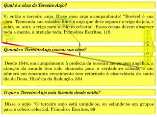 1849
E
T
E
R
N
I
D
A
D
E
1844
Fechamento
Graça mundo
Vi então o terceiro anjo. Disse meu anjo acompanhante: "Terrível é sua
obra. Tremenda sua missão. Ele é o anjo que deve separar o trigo do joio, e
selar, ou atar, o trigo para o celeiro celestial. Essas coisas devem absorver
toda a mente, a atenção toda. Primeiros Escritos, 118
Qual é a obra do Terceiro Anjo?
Desde 1844, em cumprimento à profecia da terceira mensagem angélica, a
atenção do mundo tem sido chamada para o verdadeiro sábado, e um
número em constante crescimento tem retornado à observância do santo
dia de Deus. História da Redenção, 384
Quando o Terceiro Anjo iniciou sua obra?
Disse o anjo: "O terceiro anjo está unindo-os, ou selando-os em grupos
para o celeiro celestial. Primeiros Escritos, 89
O que o Terceiro Anjo esta fazendo desde então?
 