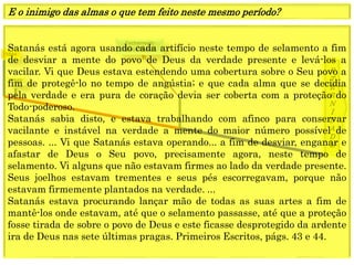1849
E
T
E
R
N
I
D
A
D
E
1844
Fechamento
Graça mundoSatanás está agora usando cada artifício neste tempo de selamento a fim
de desviar a mente do povo de Deus da verdade presente e levá-los a
vacilar. Vi que Deus estava estendendo uma cobertura sobre o Seu povo a
fim de protegê-lo no tempo de angústia; e que cada alma que se decidia
pela verdade e era pura de coração devia ser coberta com a proteção do
Todo-poderoso.
Satanás sabia disto, e estava trabalhando com afinco para conservar
vacilante e instável na verdade a mente do maior número possível de
pessoas. ... Vi que Satanás estava operando... a fim de desviar, enganar e
afastar de Deus o Seu povo, precisamente agora, neste tempo de
selamento. Vi alguns que não estavam firmes ao lado da verdade presente.
Seus joelhos estavam trementes e seus pés escorregavam, porque não
estavam firmemente plantados na verdade. ...
Satanás estava procurando lançar mão de todas as suas artes a fim de
mantê-los onde estavam, até que o selamento passasse, até que a proteção
fosse tirada de sobre o povo de Deus e este ficasse desprotegido da ardente
ira de Deus nas sete últimas pragas. Primeiros Escritos, págs. 43 e 44.
E o inimigo das almas o que tem feito neste mesmo período?
 