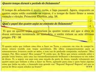 1849
E
T
E
R
N
I
D
A
D
E
1844
Fechamento
Graça mundo
O tempo do selamento é muito curto, e logo passará. Agora, enquanto os
quatro anjos estão contendo os ventos, é o tempo de fazer firme a nossa
vocação e eleição. Primeiros Escritos, pág. 58.
Quanto tempo durará o período do Selamento?
Vi que os quatro anjos segurariam os quatro ventos até que a obra de
Jesus estivesse terminada no santuário, e então viriam as sete últimas
pragas. PE - 36
Qual o papel dos quatro anjos no contexto do Selamento?
Vi quatro anjos que tinham uma obra a fazer na Terra, e estavam em vias de cumpri-la.
Jesus estava vestido com trajes sacerdotais. Ele olhou compassivamente para os
remanescentes, levantou então as mãos, e com voz de profunda compaixão, exclamou: "Meu
sangue, Pai, Meu sangue! Meu sangue!" Vi então que, de Deus que estava sentado sobre o
grande trono branco, saía uma luz extraordinariamente brilhante e derramava-se em redor
de Jesus. Vi, a seguir, um anjo com uma missão da parte de Jesus, voando velozmente aos
quatro anjos que tinham a obra a fazer na Terra, agitando para cima e para baixo alguma
coisa que tinha na mão, e clamando com grande voz: "Segurai! Segurai! Segurai! até que os
servos de Deus sejam selados na fronte!“ 
 