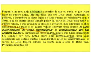 1849
E
T
E
R
N
I
D
A
D
E
1844
Fechamento
Graça mundoPerguntei ao meu anjo assistente o sentido do que eu ouvia, e que iriam
fazer os quatro anjos. Ele me disse que era Deus quem restringia os
poderes, e incumbira os Seus anjos de tudo quanto se relacionava com a
Terra; que os quatro anjos tinham poder da parte de Deus para reter os
quatro ventos, e que estavam já prestes a soltá-los; mas enquanto se lhes
afrouxavam as mãos e os quatro ventos estavam para soprar, os olhos
misericordiosos de Jesus contemplaram os remanescentes que não
estavam selados e, erguendo as mãos ao Pai, alegou que havia derramado
Seu sangue por eles. Então outro anjo recebeu ordem para voar
velozmente aos outros quatro e mandar-lhes reter os ventos até que os
servos de Deus fossem selados na fronte com o selo do Deus vivo.
Primeiros Escritos, 38
 