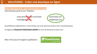 SOLUTIONS – Créer une boutique en ligne
Votre hébergement, nom de domaine et email
Votre boutique porte le nom ‘TRALALA’…
De préférence sélectionner un fournisseur qui vous donnera accès à ces 3 caractéristiques.
Enregistrez TOUJOURS PERSONNELLEMENT le nom de domaine à votre nom.
www.votresitegratuit.com/tralala www.tralala.com
tralala@gmail.com info@tralala.com
Mon choix pour le rapport qualité/prix :
 