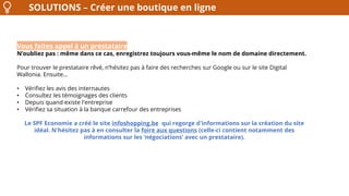 SOLUTIONS – Créer une boutique en ligne
Vous faites appel à un prestataire
N’oubliez pas : même dans ce cas, enregistrez toujours vous-même le nom de domaine directement.
Pour trouver le prestataire rêvé, n’hésitez pas à faire des recherches sur Google ou sur le site Digital
Wallonia. Ensuite…
• Vérifiez les avis des internautes
• Consultez les témoignages des clients
• Depuis quand existe l'entreprise
• Vérifiez sa situation à la banque carrefour des entreprises
Le SPF Economie a créé le site infoshopping.be qui regorge d'informations sur la création du site
idéal. N'hésitez pas à en consulter la foire aux questions (celle-ci contient notamment des
informations sur les ‘négociations’ avec un prestataire).
 