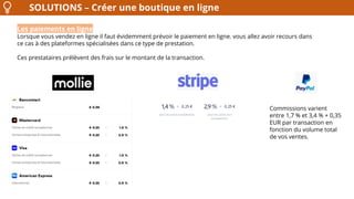 SOLUTIONS – Créer une boutique en ligne
Les paiements en ligne
Lorsque vous vendez en ligne il faut évidemment prévoir le paiement en ligne. vous allez avoir recours dans
ce cas à des plateformes spécialisées dans ce type de prestation.
Ces prestataires prélèvent des frais sur le montant de la transaction.
Commissions varient
entre 1,7 % et 3,4 % + 0,35
EUR par transaction en
fonction du volume total
de vos ventes.
 