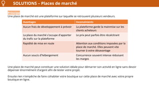 SOLUTIONS – Places de marché
Principe
Une place de marché est une plateforme sur laquelle se retrouvent plusieurs vendeurs.
Une place de marché peut constituer une solution idéale pour démarrer son activité en ligne sans devoir
dépenser énormément d'argent afin de tester votre projet.
Ensuite rien n'empêche de faire cohabiter votre boutique sur cette place de marché avec votre propre
boutique en ligne.
Avantages Inconvénients
Aucun frais de développement à prévoir La plateforme garde la mainmise sur les
clients acheteurs
La place du marché s'occupe d'apporter
du trafic sur la plateforme
Le prix peut parfois être récalcitrant
Rapidité de mise en route Attention aux conditions imposées par la
place de marché. Elles peuvent vite
tourner à votre désavantage
Aucun soucis d'hébergement Concurrence souvent intense réduisant
les marges
 