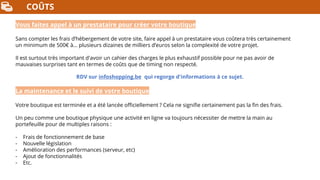 COÛTS
Vous faites appel à un prestataire pour créer votre boutique
Sans compter les frais d’hébergement de votre site, faire appel à un prestataire vous coûtera très certainement
un minimum de 500€ à… plusieurs dizaines de milliers d’euros selon la complexité de votre projet.
Il est surtout très important d'avoir un cahier des charges le plus exhaustif possible pour ne pas avoir de
mauvaises surprises tant en termes de coûts que de timing non respecté.
RDV sur infoshopping.be qui regorge d'informations à ce sujet.
La maintenance et le suivi de votre boutique
Votre boutique est terminée et a été lancée officiellement ? Cela ne signifie certainement pas la fin des frais.
Un peu comme une boutique physique une activité en ligne va toujours nécessiter de mettre la main au
portefeuille pour de multiples raisons :
- Frais de fonctionnement de base
- Nouvelle législation
- Amélioration des performances (serveur, etc)
- Ajout de fonctionnalités
- Etc.
 