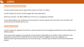 COÛTS
Les campagnes publicitaires
Lorsque votre boutique est en ligne il faut amener du trafic sur celle-ci.
Un des moyens d'y arriver est d'envisager des frais publicitaires.
Minimum à prévoir : de 300 à 500€/mois minimum sur Google par exemple.
Si vous faites appel à une société de communication, il faudra rajouter ses honoraires à ces montants. On
arrive très vite au double dans ce cas.
Le référencement
Un des moyens de rapporter du trafic sur votre site sans faire de campagne publicitaire est d'en améliorer son
référencement.
Vous pouvez faire appel à une société de communication spécialisée en la matière. Il faut s'attendre à des
prestations variant de 50 à 150€ de l’heure. Selon les moyens budgétaires que vous déployez, un
référencement optimal prendra plus ou moins de temps …sachant que ce travail ne se termine finalement
jamais!
 