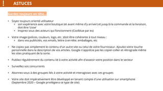 ASTUCES
Gardez toujours en tête…
• Soyez toujours orienté utilisateur
• son expérience avec votre boutique (et avant même d'y arriver) et jusqu’à la commande et la livraison,
doit être ‘Lisse’
• Inspirez vous des acteurs qui fonctionnent (Coolblue par ex)
• Votre image (polices, couleurs, logo, etc. )doit être cohérente à tout niveau :
• dans vos publicités, vos emails, lettre à en-tête, emballages, etc
• Ne copiez pas simplement le contenu d'un autre site ou celui de votre fournisseur. Ajoutez votre touche
personnelle dans la description de vos articles. Google n'apprécie pas les copier-coller et rétrograde même
les sites pratiquant de la sorte.
• Publiez régulièrement du contenu lié à votre activité afin d'asseoir votre position dans le secteur
• Surveillez vos concurrents
• Abonnez-vous à des groupes liés à votre activité et interagissez avec ces groupes
• Votre site doit impérativement être développé en tenant compte d'une utilisation sur smartphone
(Septembre 2020 – Google privilégiera ce type de site)
 