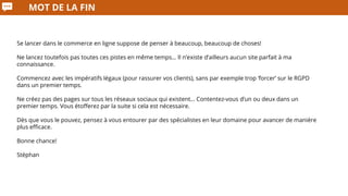 MOT DE LA FIN
Se lancer dans le commerce en ligne suppose de penser à beaucoup, beaucoup de choses!
Ne lancez toutefois pas toutes ces pistes en même temps… Il n’existe d’ailleurs aucun site parfait à ma
connaissance.
Commencez avec les impératifs légaux (pour rassurer vos clients), sans par exemple trop ‘forcer’ sur le RGPD
dans un premier temps.
Ne créez pas des pages sur tous les réseaux sociaux qui existent… Contentez-vous d’un ou deux dans un
premier temps. Vous étofferez par la suite si cela est nécessaire.
Dès que vous le pouvez, pensez à vous entourer par des spécialistes en leur domaine pour avancer de manière
plus efficace.
Bonne chance!
Stéphan
 