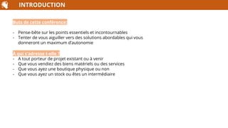 INTRODUCTION
Buts de cette conférence:
- Pense-bête sur les points essentiels et incontournables
- Tenter de vous aiguiller vers des solutions abordables qui vous
donneront un maximum d’autonomie
À qui s'adresse t-elle ?
- A tout porteur de projet existant ou à venir
- Que vous vendiez des biens matériels ou des services
- Que vous ayez une boutique physique ou non
- Que vous ayez un stock ou êtes un intermédiaire
 