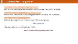 SE PREPARER – S’organiser
Pensez à votre matériel – POUR ETRE EFFICACE
Rien de plus râlant que de devoir travailler sur un ordinateur lent ou qui se bloque.
Sauvegardez votre travail – POUR NE RIEN PERDRE
Les solutions comme OneDrive ou Google Drive sont parfaites et très abordables,
Trello – POUR GERER VOTRE PROJET
Se lancer dans le commerce en ligne est un réel important projet.
https://trello.com
Copiez gratuitement sur votre compte Trello…
https://trello.com/dligenceguideboards
 