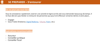 SE PREPARER – S’entourer
On ne peut pas tout faire
Vous le constaterez rapidement, exercer une activité en ligne va très vite vous demander beaucoup de temps. Il
ne faut dès lors pas hésiter à s'entourer de personnes qui pourront effectuer certaines tâches à votre place…
• Engager
• Sous-Traiter (freelance, Digital Wallonia, 5 Euros, Fiverr, etc.)
Spécialistes incontournables
- Assureur
- Conseiller juridique
- Conseiller fiscal
 