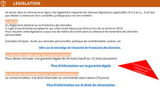 LEGISLATION
Se lancer dans le commerce en ligne c'est également respecter les diverses législations applicables. Et il y en a… Il ne faut
pas hésiter à s’entourer d’un conseiller juridique pour ne rien omettre.
Le RGPD
Ou Règlement Général sur la Protection des Données.
Il s'agit d'une directive européenne qui a fait couler beaucoup d'encre lors de sa sortie en 2018.
Pour résumer cette législation a pour but de mettre de l'ordre dans la collecte et le traitement des données
personnelles.
Exemples d’impact : Accès aux données personnelles, politique de confidentialité, cookies, etc
Aller sur le site belge de l’Autorité de Protection des Données.
La Garantie Légale pour les consommateurs
Vous devez octroyer une garantie légale de 24 mois (neuf) ou 12 mois (occasion)
Plus d’information sur la garantie légale
Le Droit de rétractation pour les consommateurs
Le consommateur a le droit d’annuler sa commande sans raison (14 jours).
Plus d’information sur le droit de rétractation
 