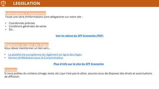 LEGISLATION
Informations à mentionner
Toute une série d’informations sont obligatoires sur votre site :
• Coordonnés précises
• Conditions générales de vente
• Etc..
Voir le relevé du SPF Economie (PDF)
Règlement en ligne des litiges
Vous devez mentionner un lien vers…
• La plateforme européenne de règlement en ligne des litiges
• Service de Médiation pour le Consommateur
Plus d'info sur le site du SPF Economie
Contenu
Si vous publiez du contenu (image, texte, etc.) qui n’est pas le vôtre, assurez-vous de disposez des droits et autorisations
de diffusion.
 