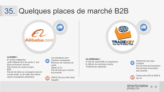 Quelques places de marché B2B36.
Amazon supply
• Site de vente B2B
• Amazon est un intermédiaire
• Amazon Credit Line (12,99 % - 55 jours)
• Achats par PO
• Liste d’acheteurs autorisés
Amazon devient votre
client
Amazon s’occupe de la
logistique*
Il faut demander à Amazon
de lister les produits
Vous vendez à Amazon,
Amazon revend…
Business &
Industrial
Simplicité d’utilisation
Référencement
Intégration possible à
votre site web
Des frais, des frais, encore
des frais !
Ebay Business & Industrial
• Site de vente B2B
• Fonctionne comme Ebay régulier
• Frais pour inscrire des produits
• Frais à la vente des produits
• Le calcul des frais est complexe, varie
approximativement entre 4 et 15 %:
http://www.fees.ebay.ca/feeweb/feecalcula
tor
http://pages.ebay.com/help/sell/industrialfe
es.html
 