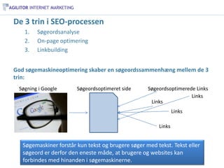 De 3 trin i SEO-processen
   1.   Søgeordsanalyse
   2.   On-page optimering
   3.   Linkbuilding


God søgemaskineoptimering skaber en søgeordssammenhæng mellem de 3
trin:
 Søgning i Google       Søgeordsoptimeret side      Søgeordsoptimerede Links
                                                                     Links
                                                     Links
                                                                Links

                                                        Links


   Søgemaskiner forstår kun tekst og brugere søger med tekst. Tekst eller
   søgeord er derfor den eneste måde, at brugere og websites kan
   forbindes med hinanden i søgemaskinerne.
 