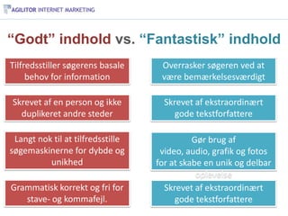“Godt” indhold vs. “Fantastisk” indhold
Tilfredsstiller søgerens basale     Overrasker søgeren ved at
     behov for information          være bemærkelsesværdigt

Skrevet af en person og ikke         Skrevet af ekstraordinært
  duplikeret andre steder               gode tekstforfattere

 Langt nok til at tilfredsstille             Gør brug af
søgemaskinerne for dybde og         video, audio, grafik og fotos
          unikhed                  for at skabe en unik og delbar
                                              oplevelse
Grammatisk korrekt og fri for        Skrevet af ekstraordinært
   stave- og kommafejl.                 gode tekstforfattere
 