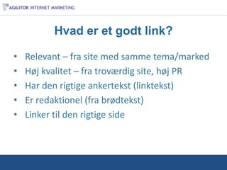 Hvad er et godt link?

•   Relevant – fra site med samme tema/marked
•   Høj kvalitet – fra troværdig site, høj PR
•   Har den rigtige ankertekst (linktekst)
•   Er redaktionel (fra brødtekst)
•   Linker til den rigtige side
 
