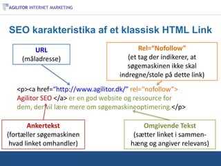 SEO karakteristika af et klassisk HTML Link
        URL                              Rel=“Nofollow”
    (måladresse)                     (et tag der indikerer, at
                                     søgemaskinen ikke skal
                                  indregne/stole på dette link)
   <p><a href=“http://www.agilitor.dk/” rel=“nofollow”>
   Agilitor SEO </a> er en god website og ressource for
   dem, der vil lære mere om søgemaskineoptimering.</p>

       Ankertekst                         Omgivende Tekst
(fortæller søgemaskinen                (sætter linket i sammen-
 hvad linket omhandler)               hæng og angiver relevans)
 