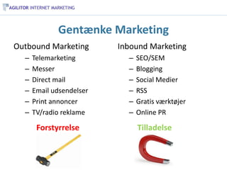Gentænke Marketing
Outbound Marketing        Inbound Marketing
  –   Telemarketing         –   SEO/SEM
  –   Messer                –   Blogging
  –   Direct mail           –   Social Medier
  –   Email udsendelser     –   RSS
  –   Print annoncer        –   Gratis værktøjer
  –   TV/radio reklame      –   Online PR

       Forstyrrelse             Tilladelse
 