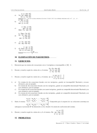 I. E. S. Fray Luis de León Jesús E scuder o Ma rtín Sist. Ec. Lin. - 10
))))))))))))))))))))))))))))))))))))))))
Matemáticas II - 2º Bach.: Científico - Técnico - C. de la Salud
a)
Solución. Si m …1, S.C.D. La ú nica solución es la trivial. Si m=1, S.C.I. Las infinitas soluciones son: x=-2", y=", z=".
b)
c)
d)
e)
f)
Solución. Si a=-2 ó a= , S.C.I.
10. ELIMINACIÓN DE PARÁMETROS. ................
11. EJERCICIOS.
1. Demuestra que un sistem a de n ecu aciones con n-1 in cógnitas e s incom patible si *B*…0.
2. Discute y resuelve se gún los v alores de a , el sistema:
3. Discute y resuelve se gún los v alores de a , el sistema:
4. a) Un sistema de dos ecuaciones lineales con tres incógnitas, ¿puede ser incompatible? Razónalo y en caso
afirmativo, pon un ejemplo.
b) Un sistema de dos ecua ciones lineales con tres incógn itas, ¿puede ser com patible determinado? Razónalo y en
caso afirmativo, pon un ejemplo.
c) Un sistema de dos ecuacioneslineales con cuatro incógnitas, ¿puede ser compatible determinado? Razónalo y en
caso afirmativo, pon un ejemplo.
d) Un sistema de tres ecuaciones lineales con dos incógnitas, ¿puede ser compatible determinado? Razónalo y en
caso afirmativo, pon un ejemplo.
5. Dado el sistema: Comp rueba que el conjunto de sus soluciones constituye un
subespacio vectorial de Rn
de dimensión n-r(A). Siendo A la matriz de coeficientes del sistema.
6. Discute y resuelve se gún los v alores de a y b, el sistem a:
12. PROBLEMAS.
 