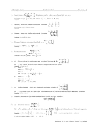 I. E. S. Fray Luis de León Jesús E scuder o Ma rtín Sist. Ec. Lin. - 12
))))))))))))))))))))))))))))))))))))))))
Matemáticas II - 2º Bach.: Científico - Técnico - C. de la Salud
11. Sea el sistem a: Discútelo según los valores de m. Resuélvelo para m=5.
Solución. Si m …5 y m… S.C.D. (0, 0, 0). Si m=5 ó m= S.C.I. Si m=5 (-27", 8", 13").
12. Discute y resuelve se gún los v alores de a , el sistema:
Solución. S.C.D. para cualquier valor de a.
13. Discute y resuelve se gún los v alores de k , el sistema:
Solución. S.I. en todos los casos.
14. Discute el sig uiente sistem a en función de a:
Solución. Si a= S.I. Si a … S.C.D.
15. Estudia el sistema:
Solución. Si a=1 ó a= S.I. Si a …1 ó a… S.C.D.
16. a) Discute y resuelve, en los casos que pro ceda, el sistem a:
b) ¿Cómo sería la discusión si los término s independien tes fuesen nulos?
Solución. *A*=k(k-1)(k-2).
a) Si k=0 S.I.
Si k=1 S .C.I. [ , , "]
Si k=2 S.I.
Si k…0, k…1 y k…2 S.C.D . [ , -1, ]
b) Si k=0 S .C.I. (", 0, )
Si k=1 S.C.I. (-5 ", ", -2")
Si k=2 S .C.I. (", 0, 0)
Si k…0, k…1 y k…2 S.C.D . (0, 0, 0,)
17. a) Estudia p ara qué v alores de a el siguiente siste ma es co mpatible:
b) ¿Existe algún valor de a para el que el sistema anterior sea compatible y determinado? Razona tu respuesta.
Solución. *A*=(a-1)3
(a+3).
18. Resuelve el sistema en función de a y luego halla el valor de a para que x+y=1.
19. a) Discute el siste ma: .
b) ¿Para qué valoresde a y b el sigu iente sistema: es equivalente alanterior? Razona tu respuesta.
Solución. a) *A*=0. Como …0 Y r(A)=2=r(B) ya que . Y S.C.I. 4 soluciones que dependen de 1 parámetro.
b) Solución del primer sistema: x=-2+2", y=", z=3"-4.
 