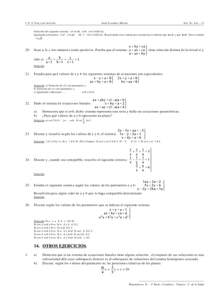 I. E. S. Fray Luis de León Jesús E scuder o Ma rtín Sist. Ec. Lin. - 13
))))))))))))))))))))))))))))))))))))))))
Matemáticas II - 2º Bach.: Científico - Técnico - C. de la Salud
Solución del segundo sistema: x=-b-aß, y=ß, z=(1+b)ß+2a.
Igualando soluciones: -2+2"=-b-aß, "=ß, 3"-4=(1+b)ß+2a. Resolviendo este sistema por sustitución se obtiene que a=-2 y que b=2. Salvo cuando
"=± .
20. Sean a, b, c tres número s reales positivos. Prueba que el sistema: tiene solución distinta d e la trivial si y
sólo si: .
Solución.
21. Estudia para qu é valores de a y b los siguientes sistemas de ec uaciones son e quivalentes:
Solución. a) Solución de (2) con parámetro z.
b) Solución de (1) con parámetro z.
c) Igualando soluciones: ... a=6 y b=9.
22. Dado el sistema de ecuacio nes lineales:
a) Demu estra que si a=0, dicho sistema representa u na recta y halla sus ecu aciones param étricas.
b) ¿Para qué valores de a y b representa un plano?
Solución. a) x=(2-b)-b", y=", z=b. b) a= , b=1.
23. Discute y resuelve se gún los v alores de a y b, el sistem a:
Solución. *A*=13(a- 1). Si a …1 S.C.D. (Po r Cramer). Si a=1 y b =3 S.C.I. (9"-5, ", 8-13"). Si a=1 y b…3 S.I.
24. Discute y , cuando sea com patible, resu elve el siguiente sistema:
Solución.
25. Estudia el siguiente sistem a según los valores de los pará metros a y b:
Resuélvelo para algún valor de a y b que lo haga compatible determinado.
Solución.
26. Discute según los valores de los parámetros que se indican el siguiente sistema:
Solución. Si a…c, a…b, b…c: S.C.D.
Si a=c ó a=b ó b =c: Si a …d y b…d, S.I.
Si a=c ó a=b ó b= c: Si a=d: S.C.I.
Si a=c ó a=b ó b =c: Si a …d y b=d: Si a=c…b, S.C.I.
Si a=c ó a=b ó b =c: Si a …d y b=d: Si a=c=b , S.I.
Si a=c ó a=b ó b =c: Si a …d y b=d: Si a=b…c, S.I.
14. OTROS EJERCICIOS.
1. a) Demu stra que si un sistema de ecuaciones lineales tiene alguna solución , el conjunto de sus soluciones es una
subvariedad afín cuyo subespacio director es el subespacio de soluciones del sistema homógeneo asociado
b) Discute, según los v alores del parám etro m, las posicione s relativas de los planos:
x + y + z = 20
 