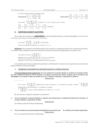 I. E. S. Fray Luis de León Jesús E scuder o Ma rtín Sist. Ec. Lin. - 4
))))))))))))))))))))))))))))))))))))))))
Matemáticas II - 2º Bach.: Científico - Técnico - C. de la Salud
El sistema se puede escribir de las siguientes formas:
Forma matricial: = Forma vectorial: x + y + z =
‚ En el sis tema: el elemento s=(-1,1,3,2) es solución, ya que se verifica:
(-1) + (1) + (3) + (2) = . Compruébese.
6. SISTEMAS EQUIVALENTES.
Dos sistemas de ecuaciones son equivalentes si toda solución del primero es solución del segund o y vicev ersa. (No
es necesario qu e tengan el m ismo núm ero de ecuac iones)
‚ Los sis temas: son equivalentes.
Ambos son compatibles determinados y su solución es: x=3, y=1.
Definición. En un sistema d e ecuaciones linea les, una ecuación es combinación lineal de las ecuaciones del sistema,
si se obtiene como resultado d e sumar las ecuacio nes del m ismo previame nte multiplicadas po r un núm ero real.
‚ Cons iderem os el siste ma:
Multiplicando la 1ª ecuación por 2, la 2ª por -1, la 3ª por 3 y sumándolas:
2(3x+2y) + (-1)(2x-2y+z) + 3(x-2y-2z) = 2@4 + (-1)@3 + 3@(-1).
Obten emos : 7x - 7z = 2, que es combinación lineal de las del sistema dado.
Los resultados que veremos a continuación,permiten ir transformando un sistema en otros equivalentescuyas soluciones
puedan obtenerse con mayor facilidad.
A. TEOREMA FUNDAMENTAL DE EQUIVALENCIA. CONSECUENCIAS.
Teorema fundamental de equivale ncia. Si en un sistema de ecuaciones lineales se sustituye la ecuación i-ésima
por una combinación lineal de dicha ecuación y las demás ecuaciones del sistema (siempre que el coeficiente que
multiplique a la ecuación i-ésima sea distinto de cero), el sistema resultante es equivalente al primero.
Demostración
.......................
‚ Sea el sistem a: Multiplicando la primera ecuación por (-2) y su mánd ola a la seg unda, s e obtiene :
Multiplicando la tercera ecuación por (-3) y sumándola a la segunda:
y, de aquí, se obtiene rápidamente como solución: z=-1, y=2, x=1.
De este teorem a se siguen las siguientes co nsecuencias:
1. Si en un sistema de ecuaciones lineales se suprime una ecuación que es combinación lineal de las restante s, el
sistema obtenido es equivalente al dado.
Demostración
Es evide nte a partir d el teorem a fundamental.
‚
2. Si en un sistema de ecuaciones lineales multiplicamos la ecuación i por "…0, se obtiene otro sistema equivalente.
Demostración
Es un ca so particula r del teorem a fundamental.
 