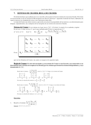 I. E. S. Fray Luis de León Jesús E scuder o Ma rtín Sist. Ec. Lin. - 6
))))))))))))))))))))))))))))))))))))))))
Matemáticas II - 2º Bach.: Científico - Técnico - C. de la Salud
7. SISTEMAS DE CRAMER. REGLA DE CRAMER.
El método de Gauss que acabamos de ver es sencillo y eficaz para resolverun sistema de ecuacioneslineales. Pero tiene
un inconveniente. Si de un sistema de 300 incógnitas tan sólo nos interesan 7, siguiendo el método de Gauss, habríamos de
seguir el proceso d e triangulación co mo si nos interesara n todas ellas.
La regla de Cramer, qu e ahora verem os, aprovecha con astucia las propiedades de las matrices y sus determinantes para
despejar, separada mente, una cualquiera de las incó gnitas de un sistem a de ecuacion es lineales.
Sistema de Cramer. Es un sistema en el que: m=n y *A*…0. Es decir: La matriz A es cuadrada y regular.
En tal caso, A tiene inversa A-1
, por lo que multiplicando [2] por la izquierda por A-1
:
A-1
@A@X = A-1
@C | X=A-1
@C | |
O sea:
que son las fórmulas de Cramer, las cuales se recogen en la siguiente regla:
Regla de Cramer. El valor de la incógnita xj en un sistema de Cramer es una fracción, cuyo numerador es un
determinante que se ob tiene al ree mplazar la colu mna j p or la columna que forman los términosindependientes, y cuyo
denomin ador es *A*.
‚ Resolv amos el sistem a: m=n=3 y *A*=7…0. Luego, es un sistem a de Cramer.
; ; .
Por tanto, la solución del sistema es: x= , y= , z= .
‚ Resolv amos el sistem a: m=n=3 y *A*=-33…0. Luego, es un sistem a de Cramer.
; ; .
Por tanto, la solución del sistema es: x=-1, y=2, z= .
Ejercicios.
1. Resuelv e el sistema:
Solución. *A*=13, x=1, y=2, z=-1.
 