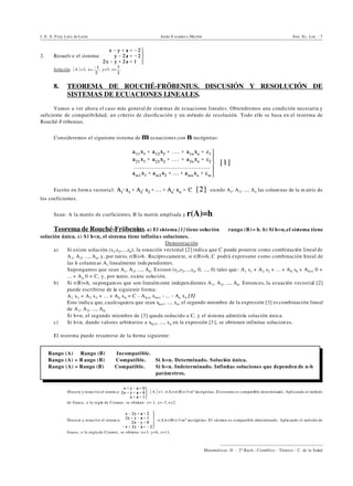 I. E. S. Fray Luis de León Jesús E scuder o Ma rtín Sist. Ec. Lin. - 7
))))))))))))))))))))))))))))))))))))))))
Matemáticas II - 2º Bach.: Científico - Técnico - C. de la Salud
Rango (A) … Rango (B) ] Incompatible.
Rango (A) = R ango (B) ] Compatible. Si h=n. Determinado. Solución única.
Rango (A) = Rango (B) ] Compatible. Si h<n. Indeterminado. Infinitas soluciones que dependen de n-h
parám etros.
2. Resuelv e el sistema:
Solución. *A*=2, x= , y=5, z= .
8. TEOREMA DE ROUCHÉ-FRÖBENIUS. DISCUSIÓN Y RESOLUCIÓN DE
SISTEMAS DE ECUACIONES LINEALES.
Vamos a ver ahora el caso más general de sistemas de ecuaciones lineales. Obtendremos una condición necesaria y
suficiente de compatibilidad, un criterio de clasificación y un método de resolución. Todo ello se basa en el teorema de
Rouché-F röbenius.
Consideremos el siguiente sistema de m ecuaciones con n incógnitas:
Escrito en form a vectorial: siendo A1, A2, ..., An las colum nas de la m atriz de
los coeficientes.
Sean: A la matriz de coeficientes, B la matriz ampliada y r(A)=h.
Teorema de Rouché-Fröbenius. a) El sistema [1] tiene solución ] rango (B)= h. b) Si h=n,el sistema tiene
solución única. c) S i h<n, el sistema tiene infinita s soluciones.
Demostración
a) Si existe solución (s1,s2,...,sn), la ecuación vectorial [2] indica que C puede ponerse como combinación lineal de
A1, A2, ..., An, y, por tanto, r(B)=h . Recíprocamen te, si r(B)=h, C podrá expresarse como combinación lineal de
las h column as Ai linealmente inde pendientes.
Supongamos que sean A1, A2, ..., Ah. Existen (s1,s2,...,sn, 0, ..., 0) tales que : A1@s1 + A2@s2 + ... + Ah@sh + Ah+1@0 +
... + An@0 = C, y, por tanto, existe solución.
b) Si r(B)=h, supongam os que son linealm ente indepen dientes A1, A2, ..., Ah. Entonces, la ecuación vectorial [2]
puede escribirse de la siguiente forma:
A1@x1 + A2@x2 + ... + Ah@xh = C - Ah+1@xh+1 - ... - An@xn [3]
Esto indica que, cualesquiera que sean xh+1, ..., xn, el segundo miembro de la expresión [3] es combinación lineal
de A1, A2, ..., Ah.
Si h=n, el segundo miembro de [3] queda reducido a C, y el sistema admitiría solución única.
c) Si h<n, dando valores arbitrarios a xh+1, ..., xn en la expresión [3 ], se obtienen infinitas solucion es.
El teorema puede resumirse de la forma siguiente:
‚ Discu te y resue lve el sistem a: *A*=1. r(A)=r(B)=3=nº incógnitas. Elsistema es compatible determinado. Aplicando el método
de Gauss, o la regla de Cramer, se obtiene: z=-1, y=-3, x=2.
‚ Discu te y resue lve el sistem a: r(A)=r(B)=3=nº incógnitas. El sistema es compatible determinado. Aplicando el método de
Gauss, o la regla de Cramer, se obtiene: x=3, y=6, z=11.
 