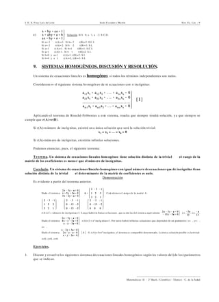 I. E. S. Fray Luis de León Jesús E scuder o Ma rtín Sist. Ec. Lin. - 9
))))))))))))))))))))))))))))))))))))))))
Matemáticas II - 2º Bach.: Científico - Técnico - C. de la Salud
e) Solución. Si b…0, a…1, a…-2: S.C.D.
Si a=-2 Y r(A)=2. Si b=-2 Y r(B)=2: S.C.I.
Si a=-2 Y r(A)= 2. Si b …-2 Y r(B)=3: S.I.
Si a=1 Y r(A)=1. Si b=1 Y r(B)=1: S.C.I.
Si a=1 Y r(A)= 1. Si b Y1 Y r(B)=2: S.I.
Si b=0 y a=1 Y r(A)=1, r(B)=2: S.I.
Si b=0 y a…1 Y r(A)=2, r(B)=3: S.I.
9. SISTEMAS HOMOGÉNEOS. DISCUSIÓN Y RESOLUCIÓN.
Un sistema d e ecuaciones linea les es homogéneo, si todos los términos independientes son nulos.
Considerem os el siguiente sistema ho mogén eo de m ec uaciones con n incógnitas:
Aplicando el teorema de Rouché-Fröbenius a este sistema, resulta que siempre tendrá solución, y a que siemp re se
cumple que r(A)=r(B).
Si r(A)=n úmero de incóg nitas, existirá un a única so lución qu e será la solución trivial:
x1 = x2 = ... = xn = 0
Si r(A)<núm ero de incógn itas, existirán infinitas soluciones.
Podemos enunciar, pues, el siguiente teorema:
Teorema. Un sistem a de ecuaciones lin eales hom ogéneo tiene soluc ión distinta de la trivia l ] el rango de la
matriz de los co eficientes es meno r que el núm ero de incóg nitas.
Corolario. Un sistema de ecuaciones lineales homogéneo con igual número de ecuaciones que de incógnitas tiene
solución distinta de la trivial ] el determinante de la matriz de coeficientes es nulo.
Demostración
Es evidente a partir del teorema anterior.
‚ Dado el sistem a: Calculemos el rango de la matriz A.
Y Y
r(A)=2 < número de incógnitas=3. Luego habrá in finitas so luciones , que se rán las d el sistem a equiv alente: y= , x= .
‚ Dado el sistem a: r(A)=2 < nº incóg nitas=3 . Por tan to habrá infinitas soluciones que dependen de un parámetro: x=", y=-",
z=".
‚ Dado el sistem a: *A*…0. r(A)=3=nº incógnitas, el sistema es compatible determinado. La única solución posible es la trivial:
x=0, y=0, z=0.
Ejercicios.
1. Discute y resuelve los siguientes sistemas deecuacioneslineales homogéneos según los valores del (de los)parámetros
que se indican.
 