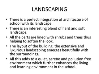 LANDSCAPING
• There is a perfect integration of architecture of
school with its landscape.
• There is an interesting blend of hard and soft
landscape.
• All the parts are lined with shrubs and trees thus
helping to soften the look.
• The layout of the building, the extensive and
luxurious landscaping emerges beautifully with
the surroundings.
• All this adds to a quiet, serene and pollution free
environment which further enhances the living
and learning environment in the school.
 