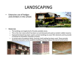 LANDSCAPING
• Materials
o The buildings are largely built of locally available stone.
o This is the river stone which has been cut and dressed and used as random rubble masonry
o Exposed brickwork has been used in certain buildings to cover RCC elements and to provide
a contrast to monolithic character of stone.
o In certain part of academic block, funicular shell roofing has been used. These provide
distinctive character to the academic building and also reduce the cost of construction.
• Extensive use of hedges
and climbers in the school.
 