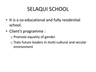 SELAQUI SCHOOL
• It is a co-educational and fully residential
school.
• Client’s programme :
o Promote equality of gender
o Train future leaders in multi-cultural and secular
environment
 