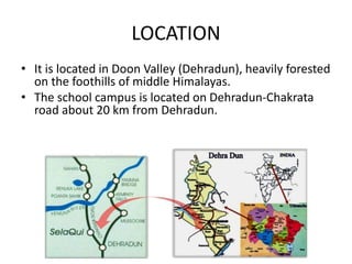 LOCATION
• It is located in Doon Valley (Dehradun), heavily forested
on the foothills of middle Himalayas.
• The school campus is located on Dehradun-Chakrata
road about 20 km from Dehradun.
 