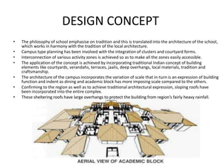 DESIGN CONCEPT
• The philosophy of school emphasise on tradition and this is translated into the architecture of the school,
which works in harmony with the tradition of the local architecture.
• Campus type planning has been involved with the integration of clusters and courtyard forms.
• Interconnection of various activity zones is achieved so as to make all the zones easily accessible.
• The application of the concept is achieved by incorporating traditional Indian concept of building
elements like courtyards, verandahs, terraces, jaalis, deep overhangs, local materials, tradition and
craftsmanship.
• The architecture of the campus incorporates the variation of scale that in-turn is an expression of building
function and indent as dining and academic block has more imposing scale compared to the others.
• Confirming to the region as well as to achieve traditional architectural expression, sloping roofs have
been incorporated into the entire complex.
• These sheltering roofs have large overhangs to protect the building from region’s fairly heavy rainfall.
 