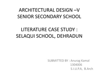 ARCHITECTURAL DESIGN –V
SENIOR SECONDARY SCHOOL
LITERATURE CASE STUDY :
SELAQUI SCHOOL, DEHRADUN
SUBMITTED BY : Anurag Kamal
1304006
S.I.U.P.A, B.Arch
 