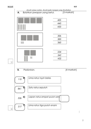 SULIT 015
Jawab semua soalan. Jawab pada ruangan yang disediakan.
A. Bulatkan jawapan yang betul.
1)
2)
3)
B. Padankan.
4) Lima ratus tujuh belas
5) Satu ratus sepuluh
6) Lapan ratus empat puluh satu
7) Lima ratus tiga puluh enam
2
405
440
450
306
300
360
234
342
432
[3 markah]
[4 markah]
110
841
536
517
 