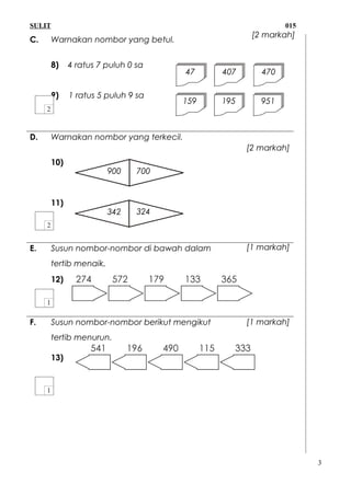SULIT 015
C. Warnakan nombor yang betul.
8) 4 ratus 7 puluh 0 sa
9) 1 ratus 5 puluh 9 sa
D. Warnakan nombor yang terkecil.
10)
11)
E. Susun nombor-nombor di bawah dalam
tertib menaik.
12)
F. Susun nombor-nombor berikut mengikut
tertib menurun.
13)
3
47 407 470
159 195 951
900 700
342 324
[2 markah]
[2 markah]
[1 markah]
[1 markah]
 