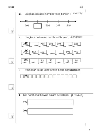 SULIT 015
G. Lengkapkan garis nombor yang berikut.
14)
H. Lengkapkan turutan nombor di bawah.
15)
16)
17)
I. Warnakan kotak yang kedua belas dari kanan.
18)
J Tulis nombor di bawah dalam perkataan.
19) 841 =
20) 324 =
4
90 9392 95 96
705 715 720 725 735
393 493 593 893 993
206 208 209 210
[6 markah]
[1 markah]
[1 markah]
[2 markah]
 