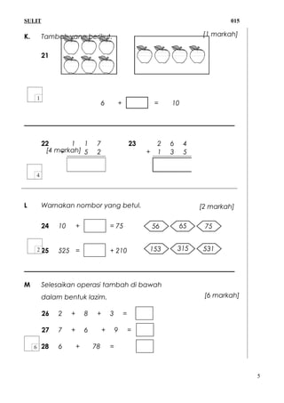 SULIT 015
K. Tambah yang berikut.
21
6 + = 10
22
+
1 1 7 23 2 6 4
5 2 + 1 3 5
L Warnakan nombor yang betul.
24 10 + = 75
25 525 = + 210
M Selesaikan operasi tambah di bawah
dalam bentuk lazim.
26 2 + 8 + 3 =
27 7 + 6 + 9 =
28 6 + 78 =
5
[1 markah]
[4 markah]
56 65 75
153 315 531
[2 markah]
[6 markah]
 